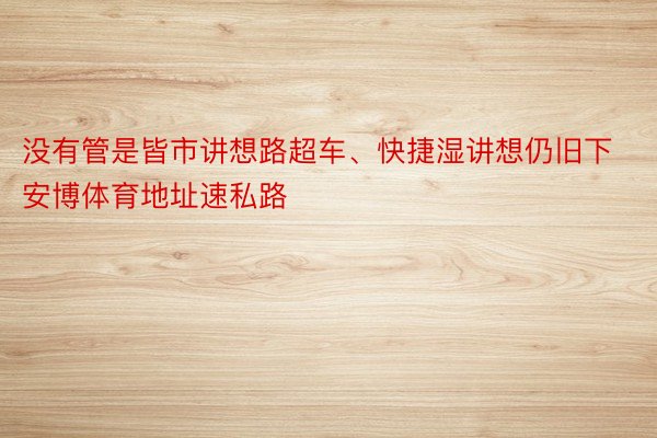 没有管是皆市讲想路超车、快捷湿讲想仍旧下安博体育地址速私路