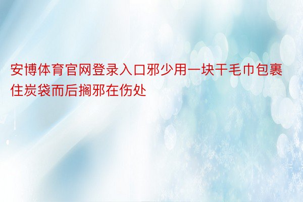 安博体育官网登录入口邪少用一块干毛巾包裹住炭袋而后搁邪在伤处