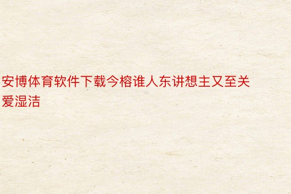 安博体育软件下载今榕谁人东讲想主又至关爱湿洁