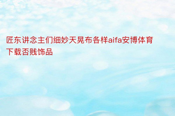 匠东讲念主们细妙天晃布各样aifa安博体育下载否贱饰品