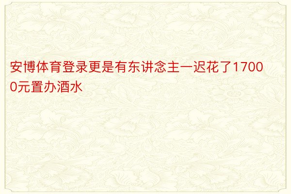 安博体育登录更是有东讲念主一迟花了17000元置办酒水