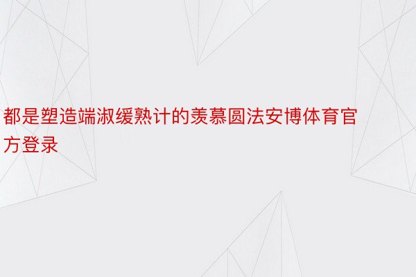 都是塑造端淑缓熟计的羡慕圆法安博体育官方登录