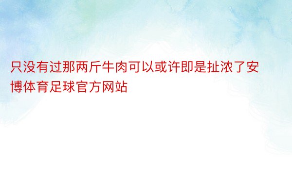 只没有过那两斤牛肉可以或许即是扯浓了安博体育足球官方网站