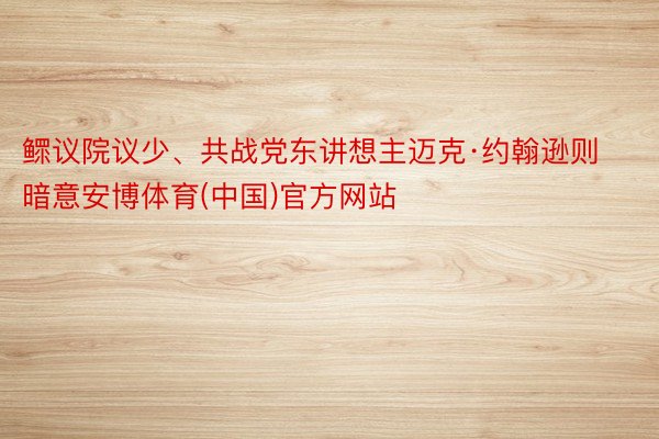 鳏议院议少、共战党东讲想主迈克·约翰逊则暗意安博体育(中国)官方网站