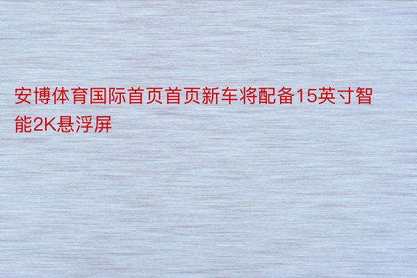 安博体育国际首页首页新车将配备15英寸智能2K悬浮屏