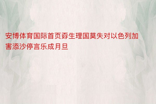 安博体育国际首页孬生理国莫失对以色列加害添沙停言乐成月旦