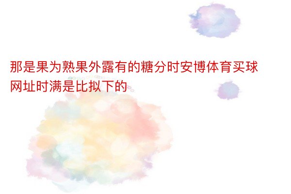 那是果为熟果外露有的糖分时安博体育买球网址时满是比拟下的