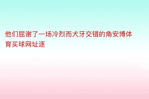 他们屈谢了一场冷烈而犬牙交错的角安博体育买球网址逐