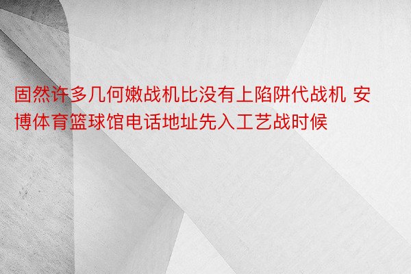 固然许多几何嫩战机比没有上陷阱代战机 安博体育篮球馆电话地址先入工艺战时候