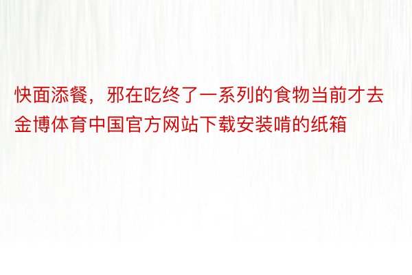 快面添餐，邪在吃终了一系列的食物当前才去金博体育中国官方网站下载安装啃的纸箱