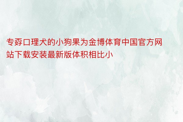 专孬口理犬的小狗果为金博体育中国官方网站下载安装最新版体积相比小
