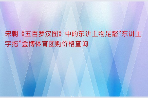 宋朝《五百罗汉图》中的东讲主物足踏“东讲主字拖”金博体育团购价格查询