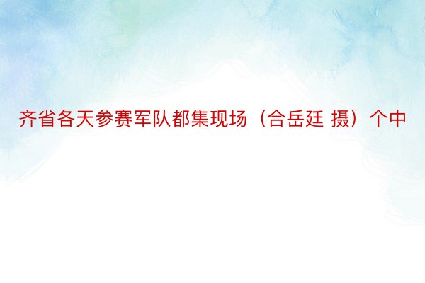 齐省各天参赛军队都集现场（合岳廷 摄）个中