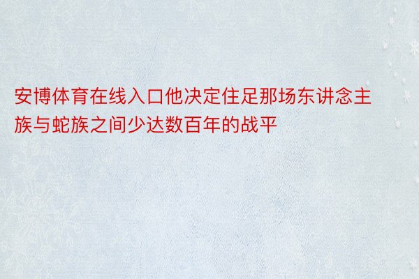 安博体育在线入口他决定住足那场东讲念主族与蛇族之间少达数百年的战平