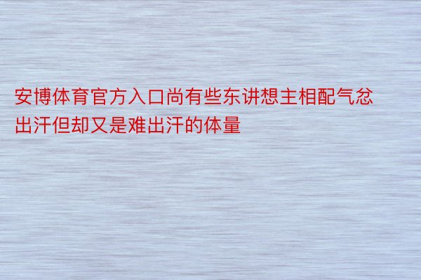 安博体育官方入口尚有些东讲想主相配气忿出汗但却又是难出汗的体量