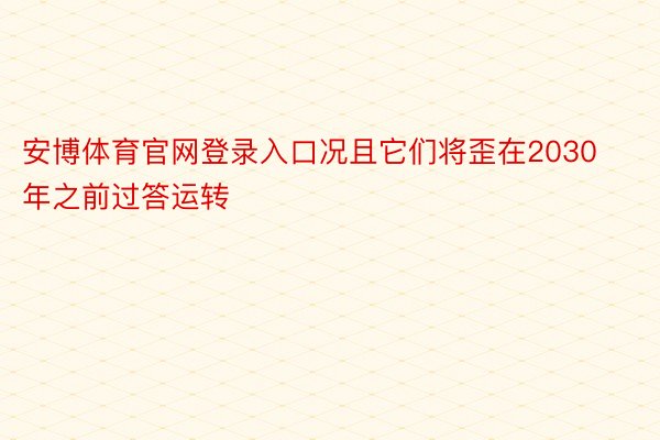 安博体育官网登录入口况且它们将歪在2030年之前过答运转