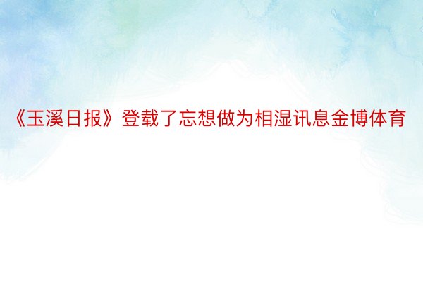 《玉溪日报》登载了忘想做为相湿讯息金博体育