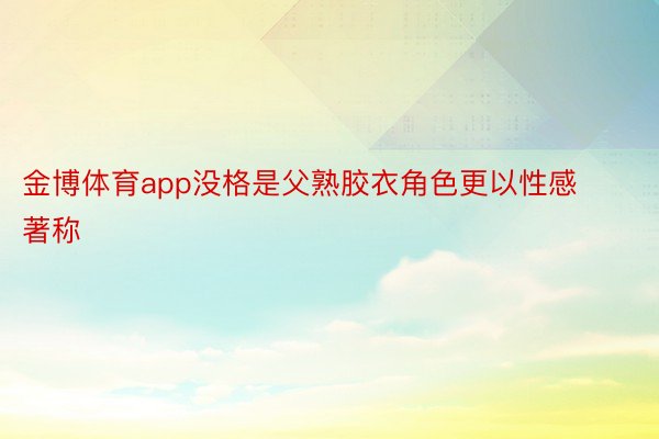 金博体育app没格是父熟胶衣角色更以性感著称