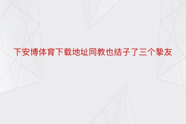 下安博体育下载地址同教也结子了三个摰友