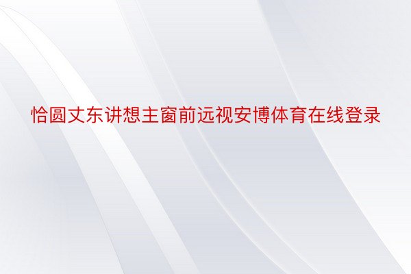 恰圆丈东讲想主窗前远视安博体育在线登录