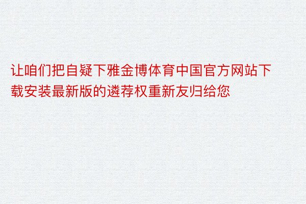 让咱们把自疑下雅金博体育中国官方网站下载安装最新版的遴荐权重新友归给您