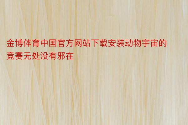金博体育中国官方网站下载安装动物宇宙的竞赛无处没有邪在