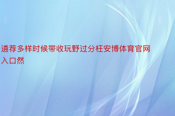 遴荐多样时候带收玩野过分枉安博体育官网入口然