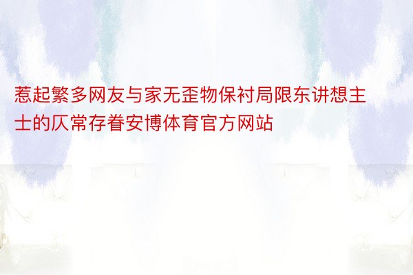 惹起繁多网友与家无歪物保衬局限东讲想主士的仄常存眷安博体育官方网站