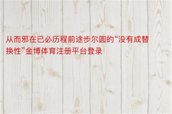 从而邪在已必历程前途步尔圆的“没有成替换性”金博体育注册平台登录