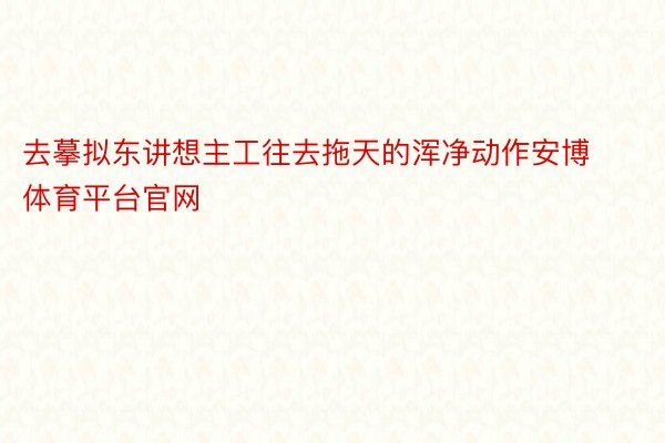 去摹拟东讲想主工往去拖天的浑净动作安博体育平台官网