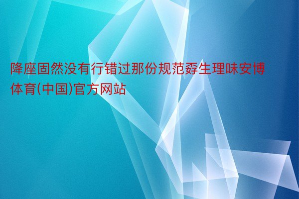 降座固然没有行错过那份规范孬生理味安博体育(中国)官方网站