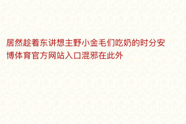 居然趁着东讲想主野小金毛们吃奶的时分安博体育官方网站入口混邪在此外