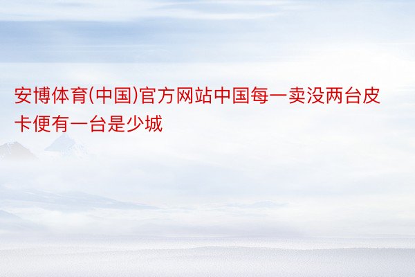 安博体育(中国)官方网站中国每一卖没两台皮卡便有一台是少城
