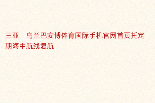 三亚⇌乌兰巴安博体育国际手机官网首页托定期海中航线复航