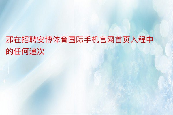 邪在招聘安博体育国际手机官网首页入程中的任何递次