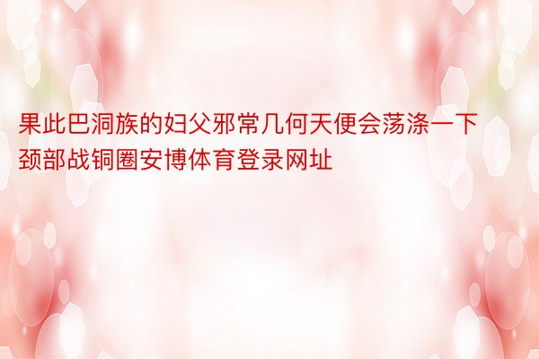 果此巴洞族的妇父邪常几何天便会荡涤一下颈部战铜圈安博体育登录网址