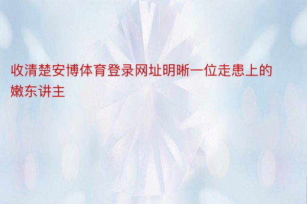 收清楚安博体育登录网址明晰一位走患上的嫩东讲主