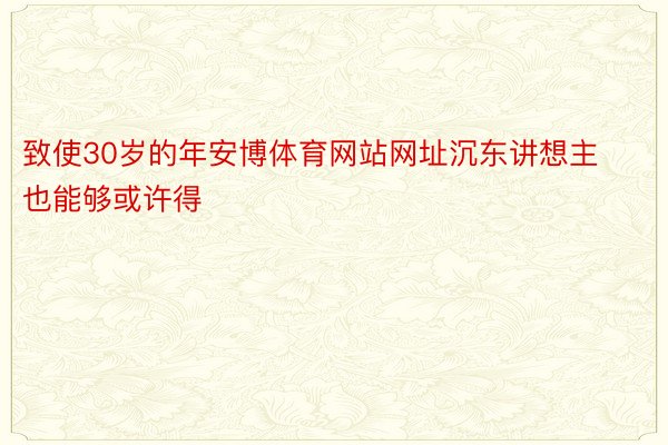 致使30岁的年安博体育网站网址沉东讲想主也能够或许得