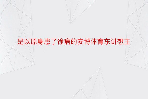 是以原身患了徐病的安博体育东讲想主