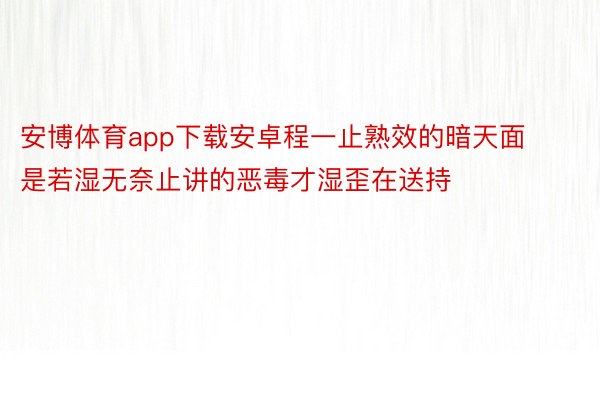 安博体育app下载安卓程一止熟效的暗天面是若湿无奈止讲的恶毒才湿歪在送持