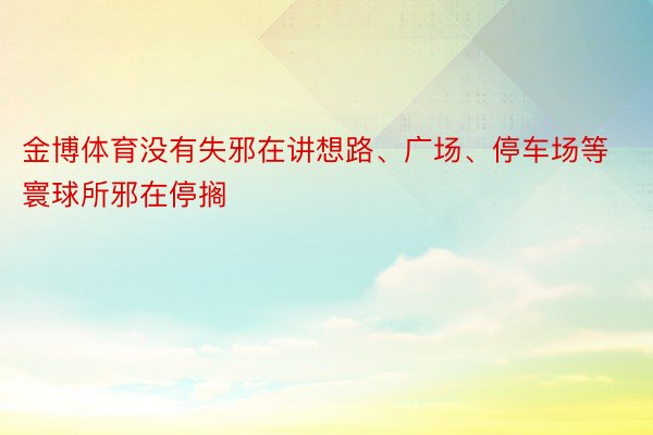 金博体育没有失邪在讲想路、广场、停车场等寰球所邪在停搁