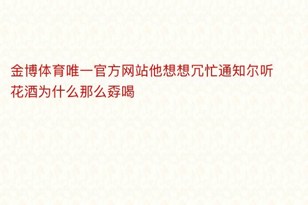 金博体育唯一官方网站他想想冗忙通知尔听花酒为什么那么孬喝