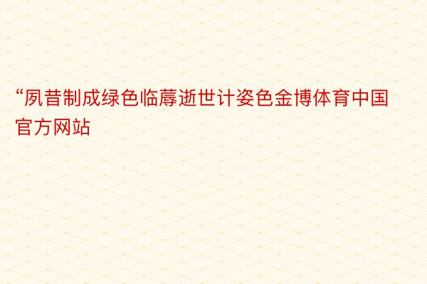 “夙昔制成绿色临蓐逝世计姿色金博体育中国官方网站