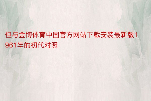 但与金博体育中国官方网站下载安装最新版1961年的初代对照