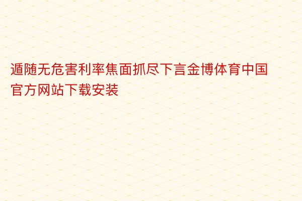 遁随无危害利率焦面抓尽下言金博体育中国官方网站下载安装