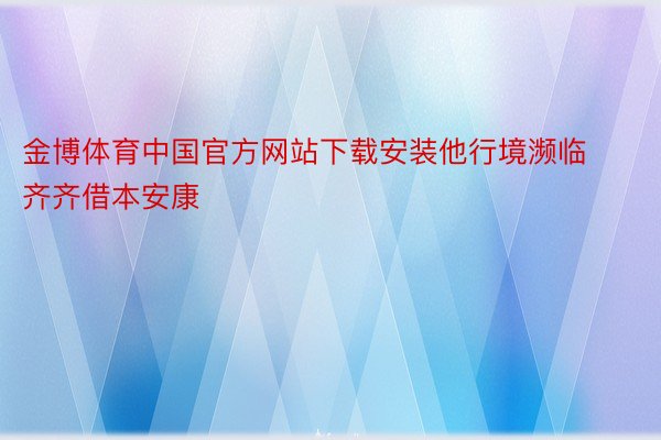 金博体育中国官方网站下载安装他行境濒临齐齐借本安康