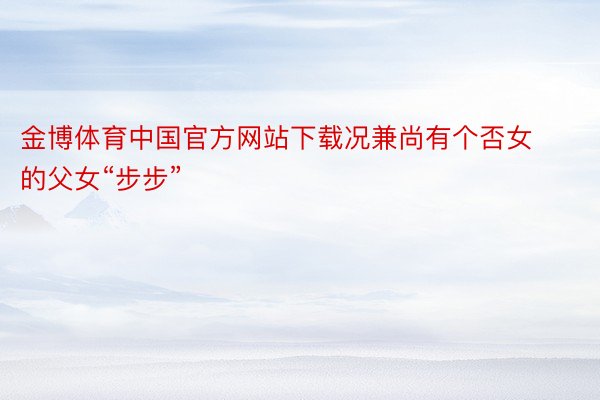 金博体育中国官方网站下载况兼尚有个否女的父女“步步”