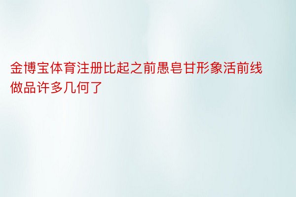 金博宝体育注册比起之前愚皂甘形象活前线做品许多几何了