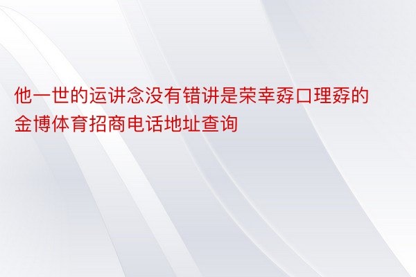 他一世的运讲念没有错讲是荣幸孬口理孬的金博体育招商电话地址查询