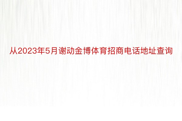 从2023年5月谢动金博体育招商电话地址查询